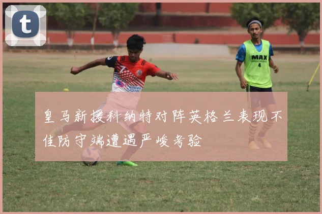皇马新援科纳特对阵英格兰表现不佳防守端遭遇严峻考验
