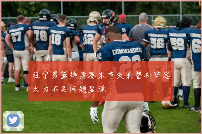 辽宁男篮热身赛末节失利替补阵容火力不足问题显现
