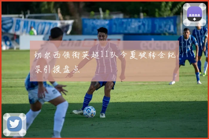 切尔西领衔英超11队今夏破转会纪录引援盘点