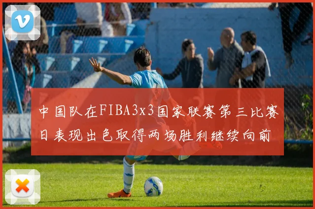 中国队在FIBA3x3国家联赛第三比赛日表现出色取得两场胜利继续向前迈进