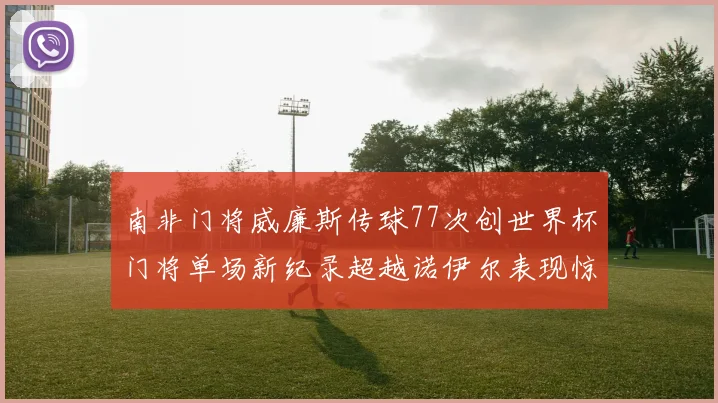 南非门将威廉斯传球77次创世界杯门将单场新纪录超越诺伊尔表现惊艳